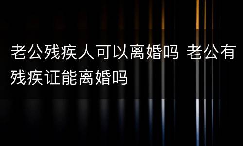 老公残疾人可以离婚吗 老公有残疾证能离婚吗