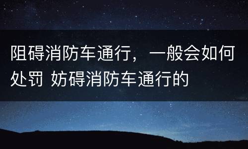阻碍消防车通行，一般会如何处罚 妨碍消防车通行的
