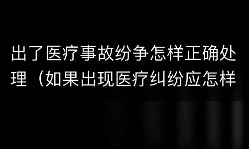 出了医疗事故纷争怎样正确处理（如果出现医疗纠纷应怎样处理）