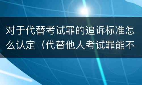 对于代替考试罪的追诉标准怎么认定（代替他人考试罪能不能不起诉）