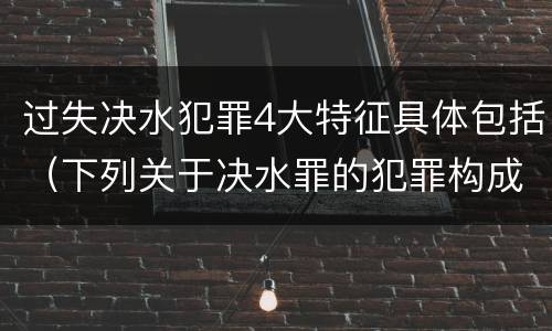 过失决水犯罪4大特征具体包括（下列关于决水罪的犯罪构成表述错误的有）