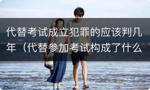 代替考试成立犯罪的应该判几年（代替参加考试构成了什么犯罪）