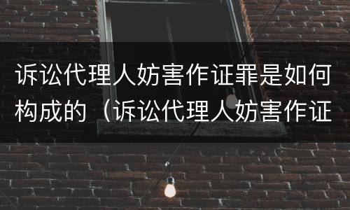 诉讼代理人妨害作证罪是如何构成的（诉讼代理人妨害作证罪和妨害作证罪）