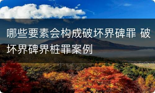 哪些要素会构成破坏界碑罪 破坏界碑界桩罪案例
