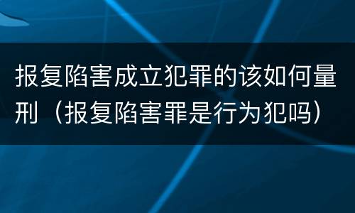 报复陷害成立犯罪的该如何量刑（报复陷害罪是行为犯吗）