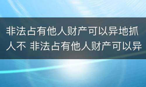 非法占有他人财产可以异地抓人不 非法占有他人财产可以异地抓人不