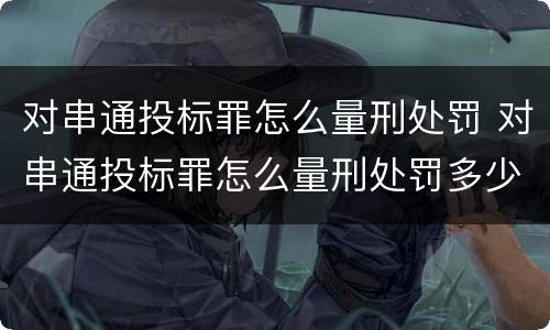 对串通投标罪怎么量刑处罚 对串通投标罪怎么量刑处罚多少