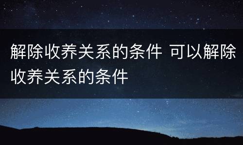 解除收养关系的条件 可以解除收养关系的条件