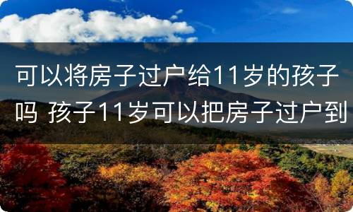 可以将房子过户给11岁的孩子吗 孩子11岁可以把房子过户到名下吗