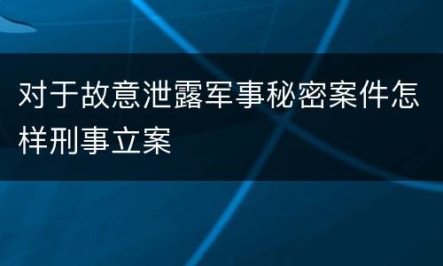 对于故意泄露军事秘密案件怎样刑事立案