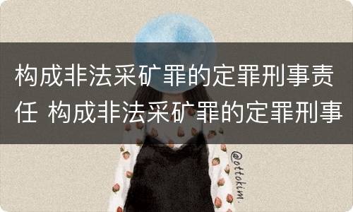 构成非法采矿罪的定罪刑事责任 构成非法采矿罪的定罪刑事责任主体