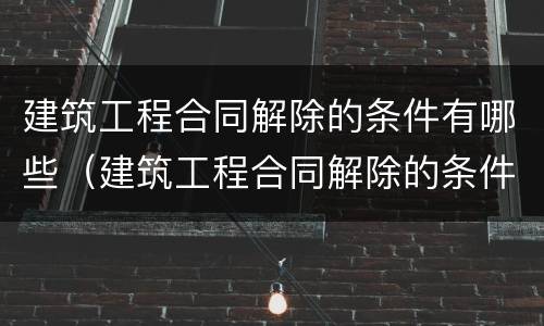建筑工程合同解除的条件有哪些（建筑工程合同解除的条件有哪些规定）