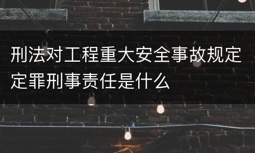 刑法对工程重大安全事故规定定罪刑事责任是什么