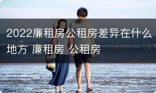 2022廉租房公租房差异在什么地方 廉租房 公租房