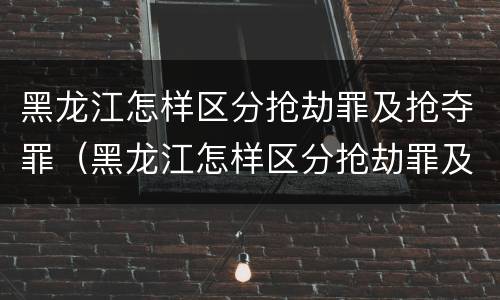 黑龙江怎样区分抢劫罪及抢夺罪（黑龙江怎样区分抢劫罪及抢夺罪呢）