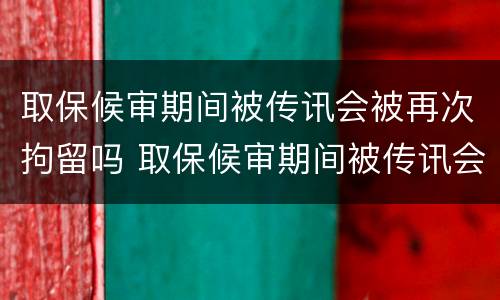 取保候审期间被传讯会被再次拘留吗 取保候审期间被传讯会被再次拘留吗知乎