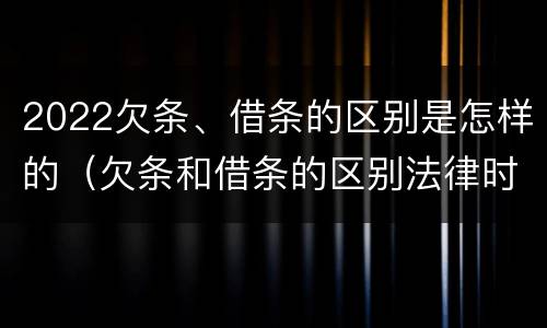 2022欠条、借条的区别是怎样的（欠条和借条的区别法律时间多少年）