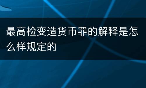 最高检变造货币罪的解释是怎么样规定的