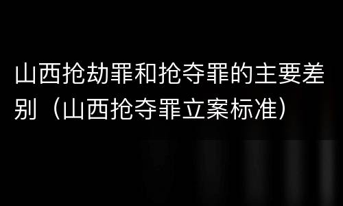 山西抢劫罪和抢夺罪的主要差别（山西抢夺罪立案标准）