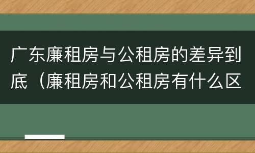 广东廉租房与公租房的差异到底（廉租房和公租房有什么区别广州）
