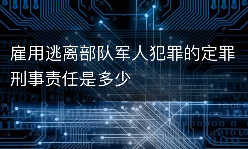 雇用逃离部队军人犯罪的定罪刑事责任是多少