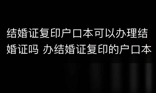结婚证复印户口本可以办理结婚证吗 办结婚证复印的户口本可以吗