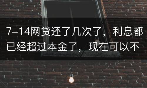 7-14网贷还了几次了，利息都已经超过本金了，现在可以不还吗