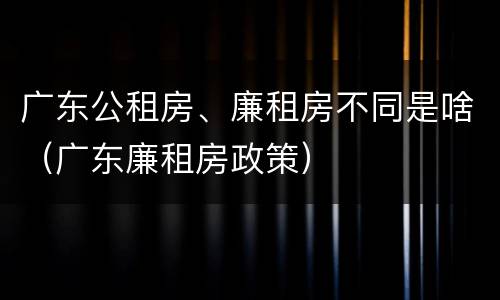 广东公租房、廉租房不同是啥（广东廉租房政策）