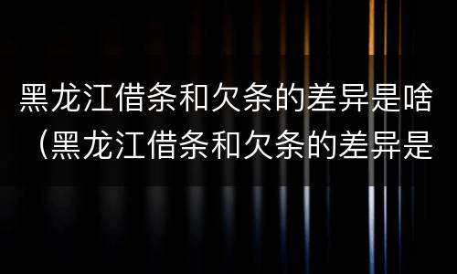 黑龙江借条和欠条的差异是啥（黑龙江借条和欠条的差异是啥呀）