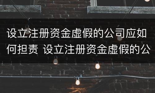 设立注册资金虚假的公司应如何担责 设立注册资金虚假的公司应如何担责任