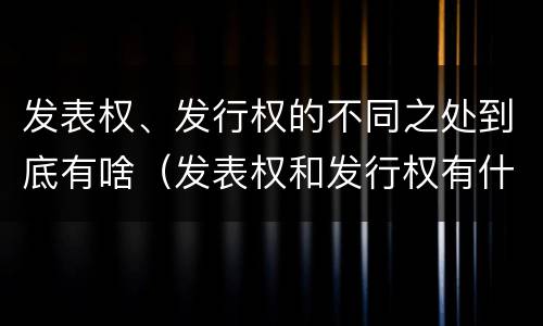 发表权、发行权的不同之处到底有啥（发表权和发行权有什么区别）