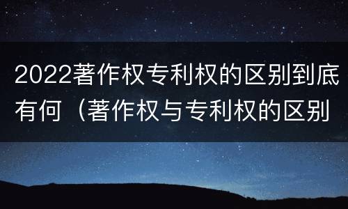 2022著作权专利权的区别到底有何（著作权与专利权的区别）