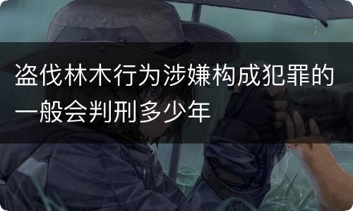 盗伐林木行为涉嫌构成犯罪的一般会判刑多少年