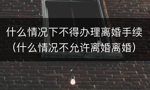 什么情况下不得办理离婚手续（什么情况不允许离婚离婚）