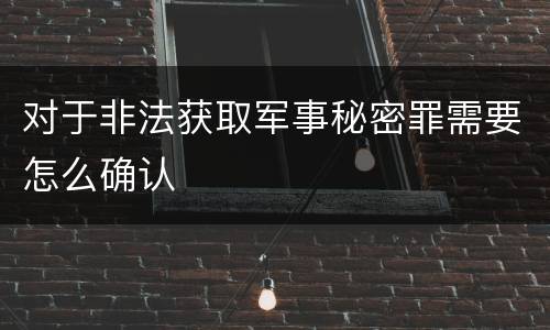 对于非法获取军事秘密罪需要怎么确认