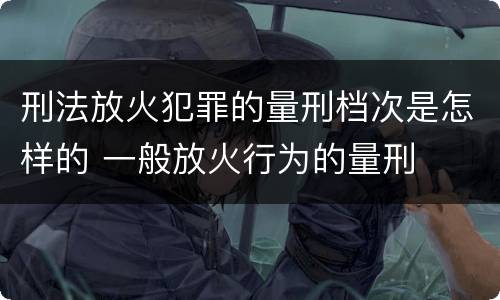 刑法放火犯罪的量刑档次是怎样的 一般放火行为的量刑