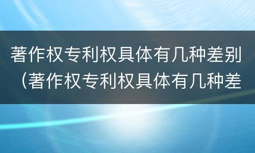 著作权专利权具体有几种差别（著作权专利权具体有几种差别类型）