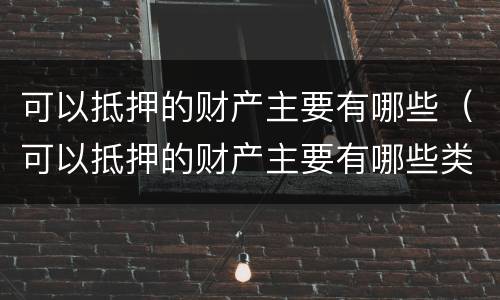 可以抵押的财产主要有哪些（可以抵押的财产主要有哪些类型）