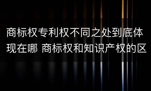 商标权专利权不同之处到底体现在哪 商标权和知识产权的区别