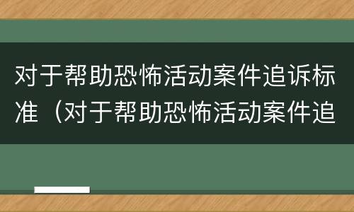 对于帮助恐怖活动案件追诉标准（对于帮助恐怖活动案件追诉标准是）