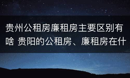贵州公租房廉租房主要区别有啥 贵阳的公租房、廉租房在什么地方?