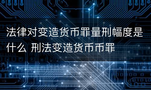 法律对变造货币罪量刑幅度是什么 刑法变造货币币罪
