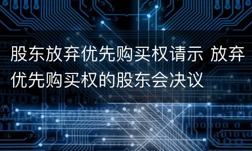 股东放弃优先购买权请示 放弃优先购买权的股东会决议