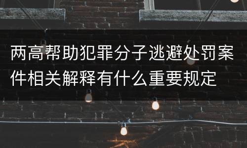 两高帮助犯罪分子逃避处罚案件相关解释有什么重要规定