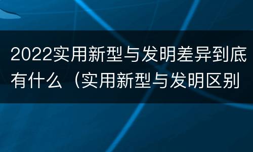 2022实用新型与发明差异到底有什么（实用新型与发明区别）