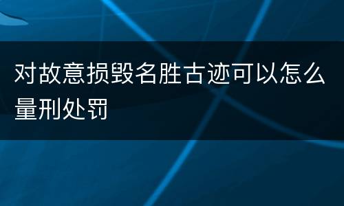 对故意损毁名胜古迹可以怎么量刑处罚