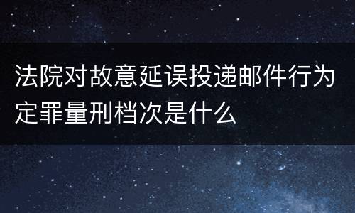 法院对故意延误投递邮件行为定罪量刑档次是什么
