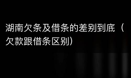 湖南欠条及借条的差别到底（欠款跟借条区别）