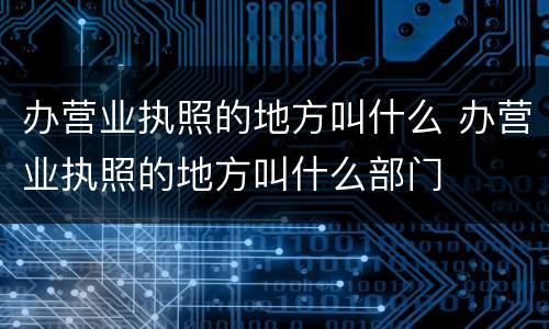 办营业执照的地方叫什么 办营业执照的地方叫什么部门