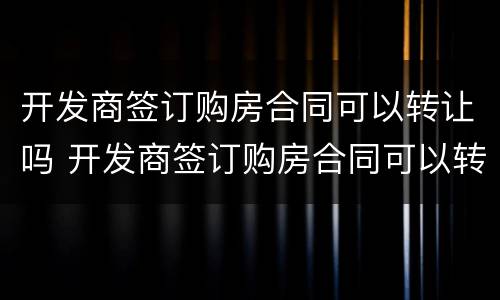 开发商签订购房合同可以转让吗 开发商签订购房合同可以转让吗
